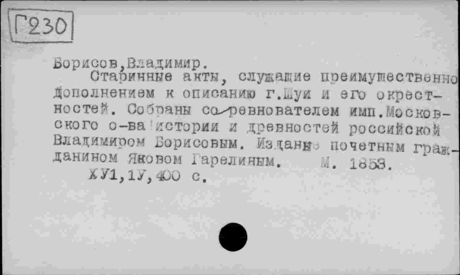 ﻿Г230
оорисо в,Владимир.
Старичные акты, служащие преимущественно дополнением к описанию г.шуи и его окрестностей. Созваны соревнователем имп,Московского о-ва истории и древностей российской Владимиром Борисовым. Изданы; почетным гражданином Яковом Гарелиным.	М. 1853.
ХУ1,1У, чСО с.